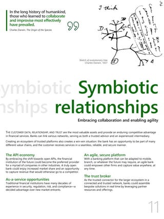 11
Symbiotic
relationships
THE CUSTOMER DATA, RELATIONSHIP, AND TRUST are the most valuable assets and provide an enduring competitive advantage
in financial services. Banks can link various networks, serving as both a trusted advisor and an experienced intermediary.
Creating an ecosystem of trusted platforms also creates a win-win situation: the bank has an opportunity to be part of many
different value chains, and the customer receives services in a seamless, reliable, and secure manner.
The API economy
By embracing the shift towards open APIs, the financial
institution of the future could become the preferred provider
for a myriad of companies in other industries. A truly open
bank could enjoy increased market share and an opportunity
to capture revenue that would otherwise go to a competitor.
As-a-service opportunities
Traditional financial institutions have many decades of
experience in security, regulation, risk, and compliance—a
decided advantage over new market entrants.
An agile, secure platform
With a banking platform that can be adapted to mobile,
branch, or whatever the future may require, an agile bank
could empower other firms and capture value anywhere, at
any time.
The trust broker
As the trusted connector for the larger ecosystem in a
connected and trusted network, banks could assemble
bespoke solutions in real time by leveraging partner
resources and offerings.
In the long history of humankind,
those who learned to collaborate
and improvise most effectively
have prevailed.
Charles Darwin, The Origin of the Species
Embracing collaboration and enabling agility
 