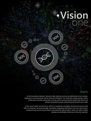 Ubiquity
As the boundaries between industries fade, banking services are distributed across markets,
leading to a more pervasive role for financial institutions. Far more than simply partners, banks
of the future actively embed their services within commercial and institutional clients and
perform essential functions unbound by the branch’s four walls.
In this vision, banks’ primary focus will be on modularity and agility: the financial services they
offer to customers are plug-and-play, seamlessly integrating themselves into more value chains.
Combined with secure cloud solutions and advanced data analytics, banks can deliver highly
tailored and profitable outcomes to the end customer.
Vision
one
 