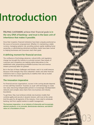 Introduction
03
HELPING CUSTOMERS achieve their financial goals is in
the very DNA of banking—and trust is the basic unit of
inheritance that makes it possible.
Since their inception, financial institutions have been uniquely positioned as
the source of economic empowerment. Whether it’s maintaining a stable
currency, managing systemic risk, providing venture capital, enabling home
ownership, or administering retirement portfolios, banks have been central
to helping businesses and consumers reach their goals.
A defining moment for financial services
The confluence of technology advances, cultural shifts, and regulatory
change has brought the industry to a pivotal moment. New breeds of
customers and competitors are seeking radical alternatives to the
established order, jeopardizing profitable business lines and revenue
streams previously taken for granted.
But in the face of these challenges and threats—and in no small measure
because of the energies they have unleashed—banks and other financial
institutions have a unique opportunity to redefine their role as trusted
brokers in the new economy.
The innovation imperative
For financial services organizations, success in the coming decade depends
on how well they transform “business as usual” with technology to create
new value, becoming indispensable partners in increasingly interdependent
networks and complex value chains that cross business and industry
boundaries.
To get there, they must embrace entirely new business models that
combine agility and security in dynamic tension, with trust at the center.
And this goes for all segments of the industry—from retail to wholesale
banking, and from capital markets to wealth management.
The business imperative—in an industry of inherently and increasingly
abstract products—is to innovate, demonstrate relevance, and deliver
value on a foundation of trust.
 