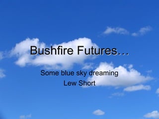 Bushfire Futures…
 Some blue sky dreaming
       Lew Short
 
