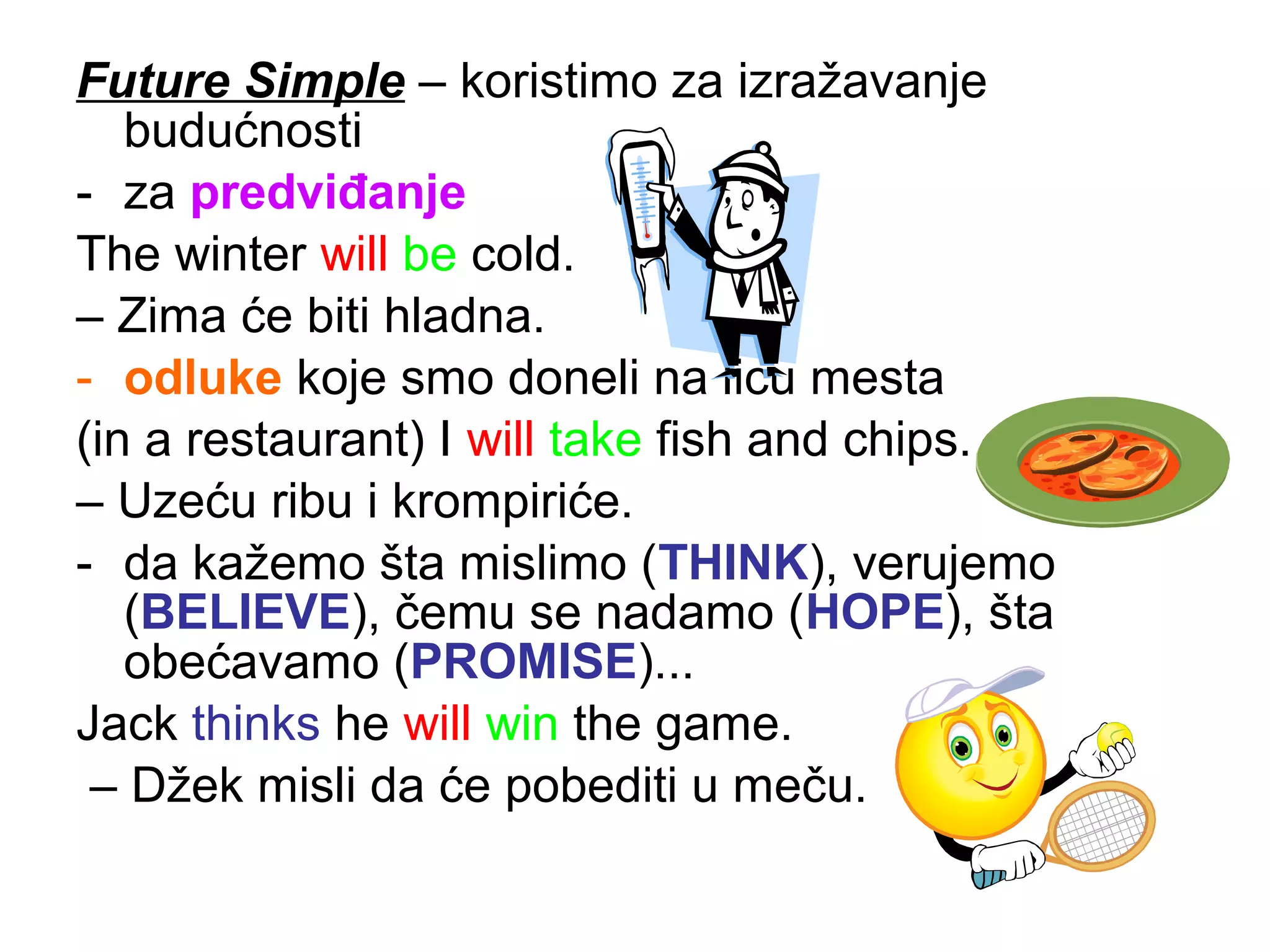 Future Simple &ndash; koristimo za izražavanje
   budućnosti
- za predviđanje
The winter will be cold.
&ndash; Zima će biti hladna.
- odluke koje smo doneli na licu mesta
(in a restaurant) I will take fish and chips.
&ndash; Uzeću ribu i krompiriće.
- da kažemo &scaron;ta mislimo (THINK), verujemo
   (BELIEVE), čemu se nadamo (HOPE), &scaron;ta
   obećavamo (PROMISE)...
Jack thinks he will win the game.
 &ndash; Džek misli da će pobediti u meču.
 