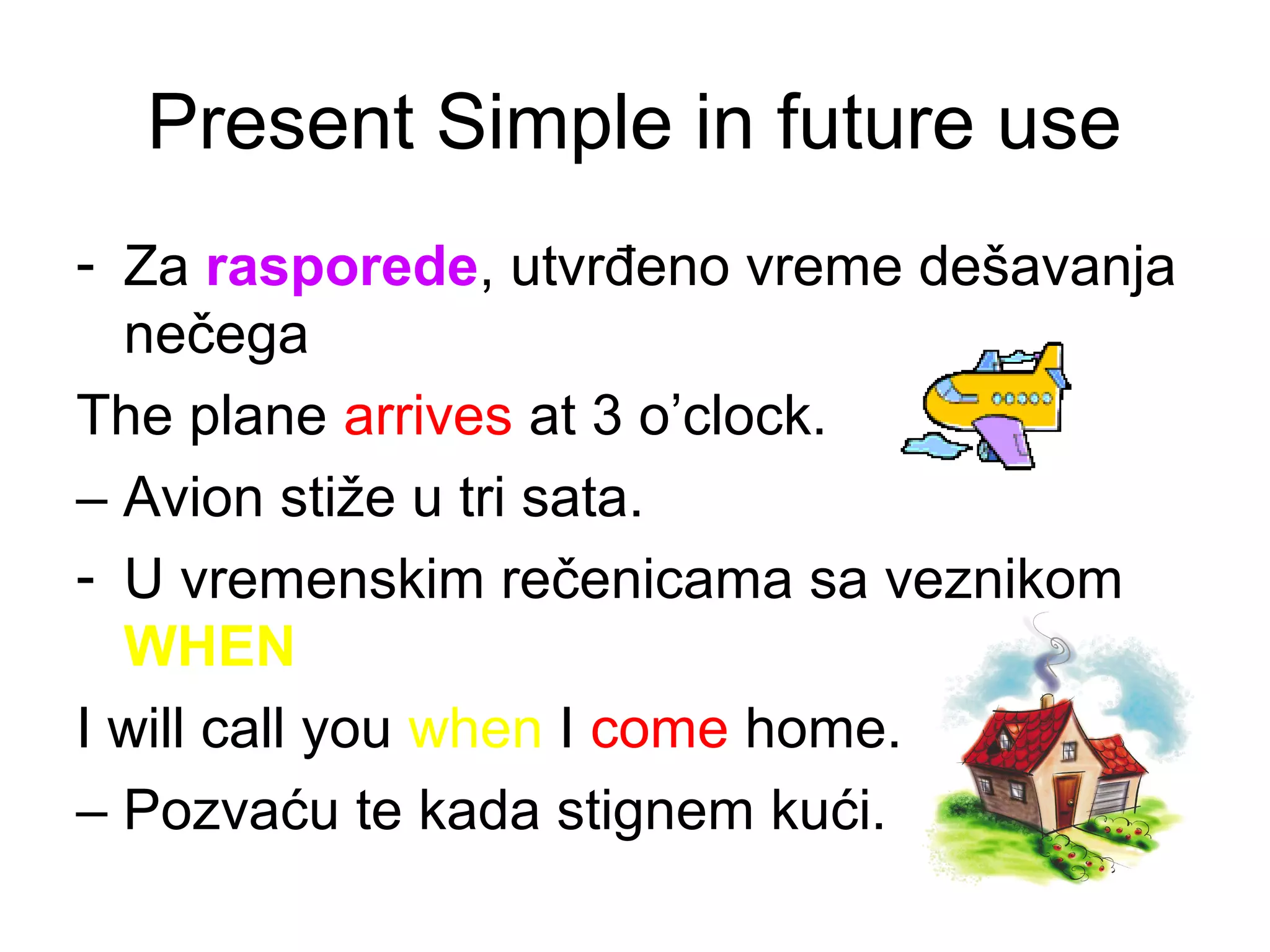 Present Simple in future use
- Za rasporede, utvrđeno vreme de&scaron;avanja
  nečega
The plane arrives at 3 o&rsquo;clock.
&ndash; Avion stiže u tri sata.
- U vremenskim rečenicama sa veznikom
  WHEN
I will call you when I come home.
&ndash; Pozvaću te kada stignem kući.
 