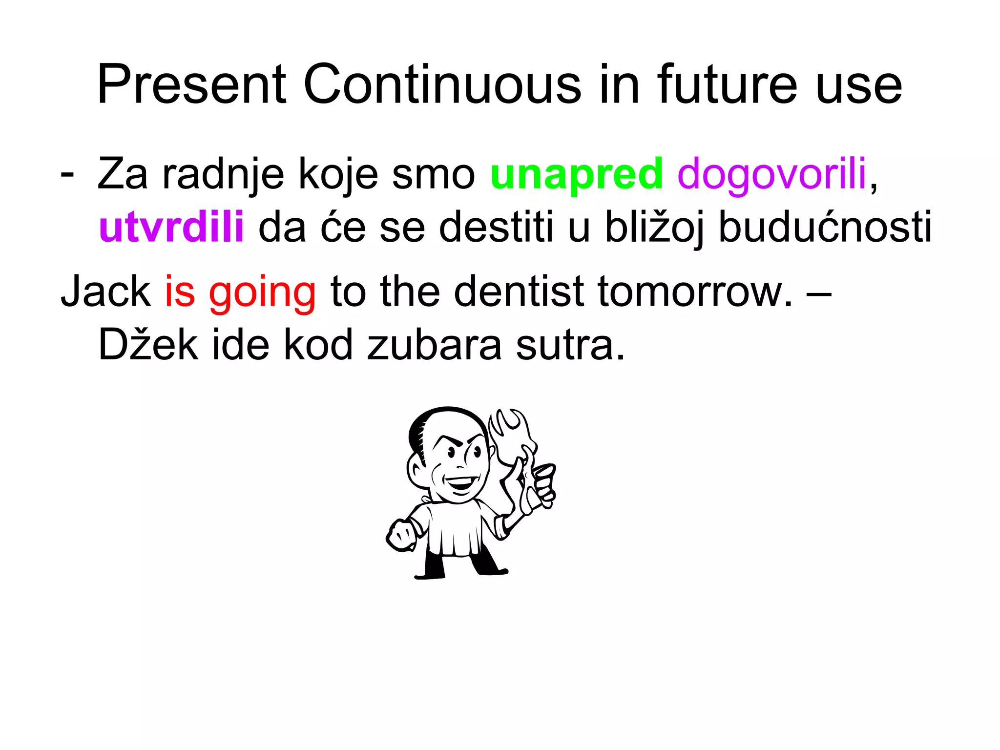 Present Continuous in future use
- Za radnje koje smo unapred dogovorili,
  utvrdili da će se destiti u bližoj budućnosti
Jack is going to the dentist tomorrow. &ndash;
  Džek ide kod zubara sutra.
 
