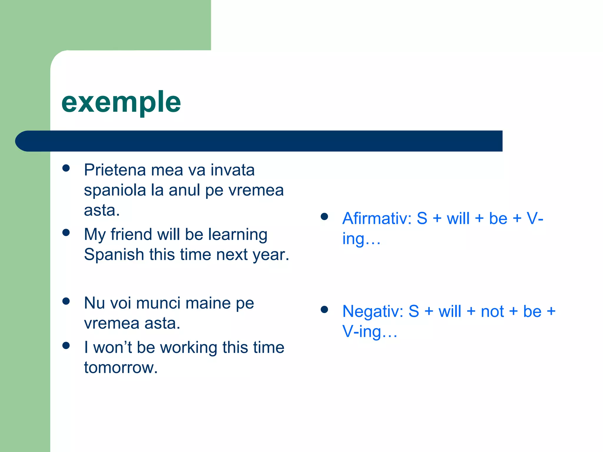 exemple

   Prietena mea va invata
    spaniola la anul pe vremea
    asta.                             Afirmativ: S + will + be + V-
   My friend will be learning         ing…
    Spanish this time next year.

   Nu voi munci maine pe             Negativ: S + will + not + be +
    vremea asta.                       V-ing…
   I won’t be working this time
    tomorrow.
 