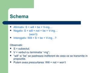Schema
   Afirmativ: S + will + be + V-ing…
   Negativ: S + will + not + be + V-ing…
                  (won’t)
   Interogativ: Will + S + be + V-ing…?

Observatii:
 S = subiectul;
 V = verbul cu terminatia “-ing”;
 “will” si “be” se pastreaza indiferent de ceea ce se transmite in
  propozitie.
 Putem avea prescurtarea: Will + not = won’t
 