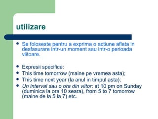 utilizare
   Se foloseste pentru a exprima o actiune aflata in
    desfasurare intr-un moment sau intr-o perioada
    viitoare.

   Expresii specifice:
   This time tomorrow (maine pe vremea asta);
   This time next year (la anul in timpul asta);
   Un interval sau o ora din viitor: at 10 pm on Sunday
    (duminica la ora 10 seara), from 5 to 7 tomorrow
    (maine de la 5 la 7) etc.
 
