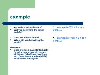 exemple
   Vei scrie email-ul deseara?          Interogativ: Will + S + be +
   Will you be writing the email     V-ing…?
    tonight?

   Cand vei scrie email-ul?             Interogativ: ~ Will + S + be +
   When will you be writing the      V-ing…?
    email?

Observatie:
   Cand avem un cuvant interogativ
    (what, when, where etc.) sau o
    sintagma (what time, how long
    etc.), acestea se pun INAINTEA
    schemei de interogativ!
 