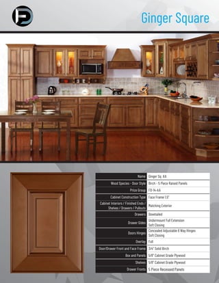 Ginger Square
Name Ginger Sq AA
Wood Species - Door Style Birch - 5 Piece Raised Panels
Price Group FD-14-AA
Cabinet Construction Type Face Frame 1.5”
Cabinet Interiors / Finished Ends /
Shelves / Drawers / Pullouts
Matching Exterior
Drawers Dovetailed
Drawer Gides
Undermount Full Extension
Soft Closing
Doors Hinges
Concealed Adjustable 6 Way Hinges
Soft Closing
Overlay Full
Door/Drawer Front and Face Frame 3/4” Solid Birch
Box and Panels 5/8” Cabinet Grade Plywood
Shelves 5/8” Cabinet Grade Plywood
Drawer Fronts 5 Piece Recessed Panels
 