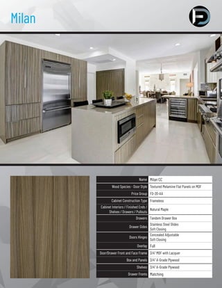 Milan
Name Milan CC
Wood Species - Door Style Textured Melamine Flat Panels on MDF
Price Group FD-20-AA
Cabinet Construction Type Frameless
Cabinet Interiors / Finished Ends /
Shelves / Drawers / Pullouts
Natural Maple
Drawers Tandem Drawer Box
Drawer Gides
Stainless Steel Slides
Soft Closing
Doors Hinges
Concealed Adjustable
Soft Closing
Overlay Full
Door/Drawer Front and Face Frame 3/4” MDF with Lacquer
Box and Panels 3/4” A-Grade Plywood
Shelves 3/4” A-Grade Plywood
Drawer Fronts Matching
 