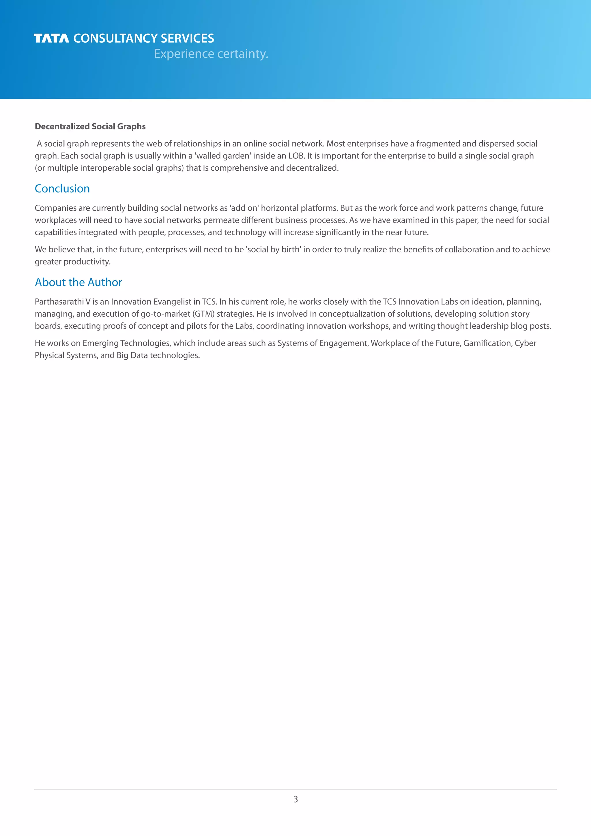 3
Decentralized Social Graphs
A social graph represents the web of relationships in an online social network. Most enterprises have a fragmented and dispersed social
graph. Each social graph is usually within a 'walled garden' inside an LOB. It is important for the enterprise to build a single social graph
(or multiple interoperable social graphs) that is comprehensive and decentralized.
Companies are currently building social networks as 'add on' horizontal platforms. But as the work force and work patterns change, future
workplaces will need to have social networks permeate different business processes. As we have examined in this paper, the need for social
capabilities integrated with people, processes, and technology will increase significantly in the near future.
We believe that, in the future, enterprises will need to be 'social by birth' in order to truly realize the benefits of collaboration and to achieve
greater productivity.
Conclusion
About the Author
Parthasarathi V is an Innovation Evangelist in TCS. In his current role, he works closely with the TCS Innovation Labs on ideation, planning,
managing, and execution of go-to-market (GTM) strategies. He is involved in conceptualization of solutions, developing solution story
boards, executing proofs of concept and pilots for the Labs, coordinating innovation workshops, and writing thought leadership blog posts.
He works on Emerging Technologies, which include areas such as Systems of Engagement, Workplace of the Future, Gamification, Cyber
Physical Systems, and Big Data technologies.
 