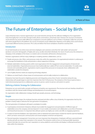 The Future of Enterprises – Social by Birth
Large enterprises have a massive opportunity to use social networks and tap into the collective intelligence of an organization
more thoroughly than can be done through emails, phone conversations, and private chats. However, the structure of enterprise
social networks has several subtle differences compared to consumer platforms such as Twitter or Facebook. Unlike the consumer
web where people flock to the platform, the success of enterprise social collaboration depends on the ability of the social network
to permeate different business processes. This is why we believe that future workplaces should be 'social by birth'.
As we head towards an era where more and more employees and customers come from the 'web worker' and 'prosumer'
(producer-consumer) demographic of highly web-savvy, socially networked individuals, the nature of work across the enterprise is
changing. In the workplace of the future, co-creation and co-innovation will become critical processes.
However, organizations still face many challenges in enabling seamless collaboration, such as:
People and process silos: Often, work processes create silos within the organization. An organizational evolution is underway to
encourage the breakdown of silos and promote a culture supportive of sharing.
Multiple stakeholders: Existing systems within most organizations limit the engagement and participation of internal and
external stakeholders. Organizational processes have traditionally been walled off from external stakeholders. To enable more
inclusive and sustainable growth, organizations need to expand their processes to incorporate closer collaboration with
stakeholders outside the enterprise.
Lack of agility: Business needs are outpacing technology adoption.
Reliance on email: Email is a linear means of communication and not really conducive to collaboration.
Enterprises have been focused on digitizing processes and integrating various lines of work. Somewhere along the way,
relationships with people began to seem less important than the IT infrastructure. The enterprise of the future needs to have a
multi-dimensional perspective to collaboration: person-to-person, system-to-person, and system-to-system.
Enterprises can use social media concepts and features as baseline user requirements. The structure and user interface should be in
accordance with the mental model of design and development of successful projects.
An organization-wide collaboration strategy should span people, processes, and technology.
As an enterprise grows larger, the employee becomes atomized and often suffers a loss of identity. An organization that has this
problem is barely ready to welcome the next generation of employees.
The next generation of employees will expect a workplace to enable:
A participatory environment: Enterprise software must enable the engagement and participation of different types of
stakeholders across the company, and even beyond it. It must enable conversations and collaboration across lines of business
and hierarchical structures. It is important that software systems are highly user centric and offer an engaging experience.
A culture of real-time feedback: User expectations, both at individual and system levels, include the need for real-time feedback,
which can foster constructive communication and reveal workplace sentiment and dynamics.
Personal reputation management: Connections are more important than designations. Employees will have a personal brand
identity and will care about their reputation in the network. The enterprise needs to focus on having portable reputation
systems that take into account the user's reputation on various platforms and activities and display a unified personal brand
value within the enterprise.
Introduction
Defining a Holistic Strategy for Collaboration
People
n
n
n
n
n
n
n
A Point of View
 