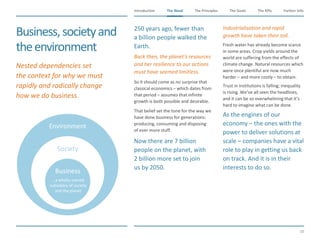 The Need The Principles The Goals Further InfoIntroduction
10
The KPIsThe Need
Environment
Society
Business
Business,societyand
theenvironment
​250 years ago, fewer than
a billion people walked the
Earth.
​Back then, the planet’s resources
and her resilience to our actions
must have seemed limitless.
​So it should come as no surprise that
classical economics – which dates from
that period – assumes that infinite
growth is both possible and desirable.
​That belief set the tone for the way we
have done business for generations:
producing, consuming and disposing
of ever more stuff.
​Now there are 7 billion
people on the planet, with
2 billion more set to join
us by 2050.
​Industrialisation and rapid
growth have taken their toll.
​Fresh water has already become scarce
in some areas. Crop yields around the
world are suffering from the effects of
climate change. Natural resources which
were once plentiful are now much
harder – and more costly – to obtain.
​Trust in institutions is falling; inequality
is rising. We’ve all seen the headlines,
and it can be so overwhelming that it’s
hard to imagine what can be done.
​As the engines of our
economy – the ones with the
power to deliver solutions at
scale – companies have a vital
role to play in getting us back
on track. And it is in their
interests to do so.
​Nested dependencies set
the context for why we must
rapidly and radically change
how we do business.
…a wholly-owned
subsidiary of society
and the planet
 