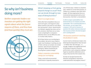 The Need The Principles The Goals Further InfoIntroduction
13
The KPIsThe Need
Sowhyisn’tbusiness
doingmore?
​What’s keeping us from going
beyond change as usual? How
can we break through to new
ways of doing business?
​There’s no single answer.
​CEOs often feel compelled to focus on
short-term gains, not long-term value.
Many investors only seem to care about
the next quarter’s return. Governments
are failing to regulate key areas such as
CO2 emissions. And there are so many
issues competing for a company’s
attention that it can be difficult to zero
in on what really matters.
​All of these factors are contributing to
the problem. But we’re never likely to
make much headway in tackling any one
of them until we can answer one simple
question: what should companies be
aiming for? Where should they be
focusing their creative energy?
​Today’s corporate sustainability
ratings are not helping.
​Today, social and environmental
performance is typically measured in
one of three ways: relative to a baseline
year; relative to current best practice; or
relative to a company’s own short-term
targets. All three approaches focus on
incremental improvement and current
best practice. And that’s a real problem.
​In 2013 a major sustainability rater
declared that an oil company was 85%
sustainable. This is counterproductive in
the extreme: can we expect that
company’s CEO and its investors to
question the carbon-intensive nature of
their business if that’s the kind of signal
we’re sending them?
​The business world isn’t receiving
the feedback it needs.
​Current metrics lull decision makers into
believing that doing better than last year
– or better than ‘the next guy’ – is
enough. Imagine If we applied that kind
of thinking to long-term financial
performance: even companies making a
huge loss would be celebrated, just as
long as they lose less than anyone else.
​So how can we give business the
direction and guidance required to
understand what real progress means?
​Neither corporate leaders nor
investors are getting the right
signals about what the future
requires of them, and thus how
(and how quickly) they must act.
 