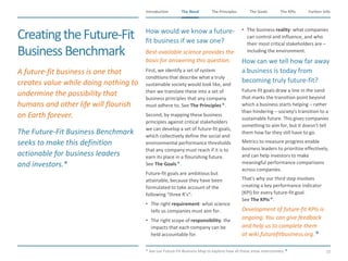 The Need The Principles The Goals Further InfoIntroduction
15
The KPIsThe Need
CreatingtheFuture-Fit
BusinessBenchmark
​A future-fit business is one that
creates value while doing nothing to
undermine the possibility that
humans and other life will flourish
on Earth forever.
​The Future-Fit Business Benchmark
seeks to make this definition
actionable for business leaders
and investors.*
​How would we know a future-
fit business if we saw one?
​Best-available science provides the
basis for answering this question.
​First, we identify a set of system
conditions that describe what a truly
sustainable society would look like, and
then we translate these into a set of
business principles that any company
must adhere to. See The Principles.
​Second, by mapping these business
principles against critical stakeholders
we can develop a set of future-fit goals,
which collectively define the social and
environmental performance thresholds
that any company must reach if it is to
earn its place in a flourishing future.
See The Goals.
​Future-fit goals are ambitious but
attainable, because they have been
formulated to take account of the
following “three R’s”:
• The right requirement: what science
tells us companies must aim for.
• The right scope of responsibility: the
impacts that each company can be
held accountable for.
• The business reality: what companies
can control and influence, and who
their most critical stakeholders are –
including the environment.
​How can we tell how far away
a business is today from
becoming truly future-fit?
​Future-fit goals draw a line in the sand
that marks the transition point beyond
which a business starts helping – rather
than hindering – society's transition to a
sustainable future. This gives companies
something to aim for, but it doesn't tell
them how far they still have to go.
​Metrics to measure progress enable
business leaders to prioritize effectively,
and can help investors to make
meaningful performance comparisons
across companies.
​That's why our third step involves
creating a key performance indicator
(KPI) for every future-fit goal.
See The KPIs.
​Development of future-fit KPIs is
ongoing. You can give feedback
and help us to complete them
at wiki.futurefitbusiness.org.
​* See our Future-Fit Business Map to explore how all these areas interconnect.
 