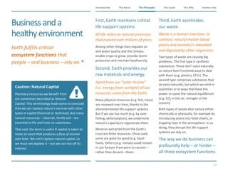 The Need The Principles The Goals Further InfoIntroduction
17
The KPIsThe Principles
Caution: Natural Capital
Planetary resources we benefit from
are sometimes described as Natural
Capital. This terminology leads some to conclude
that we can replace nature’s services with other
types of capital (financial or technical). But many
natural resources – clean air, fertile soil – are
essential to life and have no substitutes.
That said, the term is useful if capital is taken to
mean an asset that produces a flow of income
over time. We can’t replace natural capital, so
we must not deplete it – but we can live off its
interest.
Businessanda
healthyenvironment
​First, Earth maintains critical
life-support systems.
​All life relies on natural processes
that evolved over millions of years.
​Among other things they regulate air
and water quality and the climate,
enable crops to grow, provide storm
protection and maintain biodiversity.
​Second, Earth provides our
raw materials and energy.
​Apart from our “solar income”
(i.e. energy from sunlight) all our
resources come from the Earth.
​Many physical resources (e.g. fish, trees)
are renewed over time, thanks to the
aforementioned life-support systems.
But if we use too much (e.g. by over-
fishing, deforestation), we undermine
nature’s capacity to regenerate them.
​Minerals extracted from the Earth’s
crust are finite resources. Once used,
some are gone for good (e.g. fossil
fuels). Others (e.g. metals) could remain
in use forever if we were to recover –
rather than discard – them.
​Third, Earth assimilates
our waste.
​Waste is a human invention. In
contrast, natural matter (dead
plants and animals) is absorbed
and digested by other organisms.
​Two types of waste are causing big
problems. The first type is synthetic
substances. These don’t exist naturally,
so nature hasn’t evolved ways to deal
with them (e.g. plastics, CFCs). The
second type comprises substances that
do exist naturally, but which we emit in
quantities or in ways that have the
power to upset the natural equilibrium
(e.g. CO2 in the air, nitrogen in the
oceans).
​Both types of waste alter nature either
chemically or physically, for example by
introducing toxins into food-chains, or
trapping heat in the atmosphere. In so
doing, they disrupt the life-support
systems we rely on.
​The way we do business can
profoundly help – or hinder –
all three ecosystem functions.
​Earth fulfills critical
ecosystem functions that
people – and business – rely on.
 