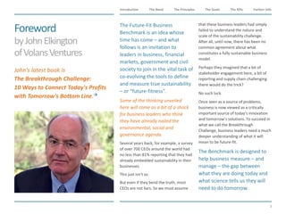 The Need The Principles The Goals Further InfoIntroduction
3
The KPIs
Foreword
byJohnElkington
ofVolansVentures
​The Future-Fit Business
Benchmark is an idea whose
time has come – and what
follows is an invitation to
leaders in business, financial
markets, government and civil
society to join in the vital task of
co-evolving the tools to define
and measure true sustainability
– or “future-fitness”.
​Some of the thinking unveiled
here will come as a bit of a shock
for business leaders who think
they have already nailed the
environmental, social and
governance agenda.
​Several years back, for example, a survey
of over 700 CEOs around the world had
no less than 81% reporting that they had
already embedded sustainability in their
businesses.
​This just isn’t so.
​But even if they bend the truth, most
CEOs are not liars. So we must assume
that these business leaders had simply
failed to understand the nature and
scale of the sustainability challenge.
After all, until now, there has been no
common agreement about what
constitutes a fully sustainable business
model.
​Perhaps they imagined that a bit of
stakeholder engagement here, a bit of
reporting and supply chain challenging
there would do the trick?
​No such luck.
​Once seen as a source of problems,
business is now viewed as a critically
important source of today’s innovation
and tomorrow’s solutions. To succeed in
what we call the Breakthrough
Challenge, business leaders need a much
deeper understanding of what it will
mean to be future-fit.
​The Benchmark is designed to
help business measure – and
manage – the gap between
what they are doing today and
what science tells us they will
need to do tomorrow.
​John’s latest book is
The Breakthrough Challenge:
10 Ways to Connect Today's Profits
with Tomorrow's Bottom Line.
 