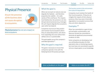 The Need The Principles The Goals Further InfoIntroduction
33
The KPIsThe Goals
Presence
Physical
Physicalpresencehas net zeroimpact on
localecosystems
PhysicalPresence
​Ensure the presence
of the business does
not cause disruption
to ecosystems.
​What this goal is.
​When we encroach on natural areas we
degrade the habitats – and therefore
jeopardize the viability – of a wide
variety of flora and fauna. This impacts
local biodiversity. Our presence can also
disrupt natural processes (e.g. drainage).
All such impacts degrade the ecosystems
upon which we depend.
​Companies must ensure they protect
and maintain local ecosystems where
they are physically present, and refrain
from expanding into areas where their
ability to do so is questionable.
​This goal applies across the company’s
extended operations.
​Why this goal is required.
​This goal is necessary to ensure that
companies operate in line with the
following future-fit business principle:
​The business protects the environment
from physical degradation.
​Companies must maintain the health of
their local ecosystems. If they do not
mitigate the impacts of their physical
presence, they may cause irreversible
degradation to ecosystem services that
they and others depend on.
​Examples.
​Pfizer has committed to a goal of zero
soil and water contamination, and
Glencore Xstrata has committed to
eliminate all significant environmental
incidents on land.
​Some companies are developing land
use and biodiversity plans for their
operations sites or monitoring impacts,
but most have not committed to specific
net zero impact goals, to our knowledge.
Give us feedback on this goal  Help us co-create the KPI 
 