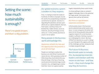 The Need The Principles The Goals Further InfoIntroduction
5
The KPIsIntroduction
Current
Performance
Future-Fit
Performance
Performance
Gap
Settingthescene:
howmuch
sustainability
isenough?
​Our global economic system
is broken in 2 key respects.
​First, it is failing to meet the needs of
hundreds of millions of people around
the world, thus jeopardizing companies’
social license to operate. Second, it is
degrading the planetary services upon
which we as a species depend: clean air,
fresh water, nutritious food, rich
biodiversity, stable climate, access to
materials, security of energy sources,
and so on. In this context, business as
usual is not an option.
​Many people in the business
world acknowledge this.
​Awareness of both the risks and
the opportunities this presents is
at an all-time high.
People are starting to realize that
business can only thrive if society and
nature do too. And a growing number of
CEOs know they must rethink the way
they do things in the face of looming
social and environmental mega-trends.
Investors, too, are beginning to realize
that their return on capital could be
hugely impacted by these same trends.
​For those willing to take on society’s
biggest challenges there is the potential
for huge upside. And anyone who
ignores them will be left behind.
​But there is a gap between
awareness and action.
​Unfortunately many in the business
world underestimate what needs to be
done. In most companies the belief still
seems to be that gradually reducing the
negative impacts of current business
models is sufficient. And few investors
are challenging this notion. We have
shifted from business as usual to change
as usual. But given the urgency and scale
of the challenges we face, being less bad
is simply not good enough.
​The Future-Fit Business
Benchmark seeks to remedy
this, by equipping corporate
leaders and investors with the
means to see how – and how
much – they must change the
way they do business.
​There’s no good answer,
and that’s a big problem.
 