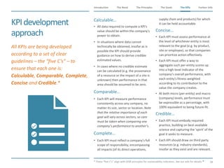 The Need The Principles The Goals Further InfoIntroduction
58
The KPIsThe KPIs
KPIdevelopment
approach
​Calculable…
• All data required to compute a KPI's
value should be within the company's
power to obtain.
• In situations where data cannot
technically be obtained, insofar as is
possible the KPI should provide
guidance on how to derive credible
estimated values.
• In cases where no credible estimate
can be calculated (e.g. the provenance
of a resource or the impact of a site is
unknown) then performance in that
area should be assumed to be zero.
​Comparable…
• Each KPI will measure performance
consistently across any company, no
matter its size, sector or location. Note
that the relative importance of each
goal will vary across sectors, so care
must be taken when comparing one
company’s performance to another’s.
​Complete…
• Each KPI must reflect a company’s full
scope of responsibility, encompassing
all impacts (of its direct operations,
supply chain and products) for which
it can be held accountable.
​Concise…
• Each KPI must assess performance at
the level of whichever entity is most
relevant to the goal (e.g. by product,
site or employee), so that companies
can prioritize action effectively.
• Each KPI must offer a way to
aggregate such per-entity scores up
into a high-level indicator of the
company's overall performance, with
each entity's fitness weighted
according to its contribution to the
value the company creates.
• At both micro (per-entity) and macro
(company) levels, performance must
be expressible as a percentage, with
100% equivalent to being future-fit.
​Credible…
• Each KPI must embody required
practice, building on best-available
science and capturing the 'spirit' of the
goal it seeks to measure.
• Each KPI should draw on third party
resources (e.g. industry standards),
insofar as they exist and are relevant.
​* These “five C’s” align with GISR principles for sustainability indicators. See our wiki for details.
​All KPIs are being developed
according to a set of clear
guidelines – the “five C’s” – to
ensure that each one is:
Calculable, Comparable, Complete,
Concise and Credible.*
 