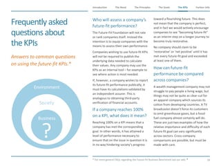 The Need The Principles The Goals Further InfoIntroduction
59
The KPIsThe KPIs
Frequentlyasked
questionsabout
theKPIs
​Who will assess a company’s
future-fit performance?
​The Future-Fit Foundation will not rate
or rank companies itself. Instead the
intention is to equip companies with the
means to assess their own performance.
​Companies wishing to use future-fit KPIs
will not be required to publish the
underlying data needed to calculate
their values. Any company may use the
KPIs as an internal tool – for example to
see where action is most needed.
​If, however, a company wishes to report
its future-fit performance publically, it
must have its calculations validated by
an independent assurer. This is
analogous to obtaining third-party
verification of financial accounts.
​If a company reaches 100%
on a KPI, what does it mean?
​Reaching 100% on a KPI means that a
company has met the corresponding
goal. In other words, it has attained a
level of performance necessary to
ensure that on the issue in question it is
in no way hindering society’s progress
toward a flourishing future. This does
not mean that the company is perfect,
and in fact we would actively encourage
companies to see “becoming future-fit”
as an interim step on a longer journey to
become truly restorative.
​No company should claim to be
‘restorative’ or ‘net positive’ until it has
met every future-fit goal and exceeded
at least one of them.
​How can future-fit
performance be compared
across companies?
​A wealth management company may not
struggle to pay people a living wage, but
things may not be quite as clear-cut for
an apparel company which sources its
cotton from developing countries. A TV
broadcaster doesn’t force its customers
to emit greenhouse gases, but a fossil
fuel company almost certainly will do.
These are just two examples of how the
relative importance and difficulty of each
future-fit goal can vary significantly
across sectors. Cross-company
comparisons are possible, but must be
made with care.
​* For more general FAQs regarding the Future-Fit Business Benchmark see our wiki.
​Answers to common questions
on using the future-fit KPIs.*
Environment
Society
Business
 