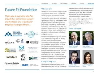 The Need The Principles The Goals Further InfoIntroduction
62
The KPIs Further Info
​Who we are
​The Future-Fit Foundation is a non-profit
organization whose vision is a future in
which everyone on Earth can flourish.
To attain this vision demands radical and
rapid action. Given the urgency and scale
of today’s global challenges, striving to
be less bad is simply not good enough.
Instead we must transform the way our
economic system works, by changing the
behaviours of the actors within it, from
companies and investors to individuals
and governments.
Our mission is to encourage and enable
such behaviour change. We do this by
creating tools, grounded in best-
available science, that enable people to
measure what really matters: to break
away from incremental thinking by
shifting the focus from where we are
today to where we need to be. And in so
doing we help decision makers – from
consumers to CEOs – to identify and
reward those whose actions are helping
to move us toward a flourishing future.
​Can you help us?
​Many people have contributed to the
work presented here, but we can always
use more help. To offer feedback on the
Future-Fit Business Benchmark, please
contribute to our wiki, which you can
access here or via the various links
spread throughout this document.
​If you represent an organisation that is
interested in using, promoting or
financially supporting our work, please
get in touch.
​Meet the team…
Future-FitFoundation
​Geoff Kendall
​Co-Founder & CEO
​Bob Willard
​Lead Technical Advisor
​Martin Rich
Co-Founder & Chairman
​Astrid Høgsted
​Analyst
​Thank you to everyone who has
provided us with critical support
and feedback, and in particular
the following organizations…
 