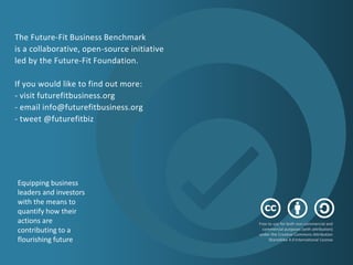 The Future-Fit Business Benchmark
is a collaborative, open-source initiative
led by the Future-Fit Foundation.
If you would like to find out more:
- visit futurefitbusiness.org
- email info@futurefitbusiness.org
- tweet @futurefitbiz
​Free to use for both non-commercial and
commercial purposes (with attribution)
under the Creative Commons Attribution
ShareAlike 4.0 International License
​Equipping business
leaders and investors
with the means to
quantify how their
actions are
contributing to a
flourishing future
 