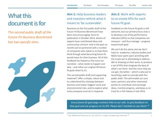 The Need The Principles The Goals Further InfoIntroduction
7
The KPIsIntroduction
Whatthis
documentisfor
​Aim 1: Help business leaders
and investors rethink what it
means to ‘be sustainable’.
​Reactions to the first public draft of the
Future-Fit Business Benchmark have
been very encouraging. Since its
publication in October 2014, dozens of
experts have contributed ideas and
constructive criticism. And in the past six
months we’ve partnered with a number
of companies who asked us to help them
think through what becoming future-fit
would mean for their business. All of this
feedback has helped us fine-tune our
narrative – what needs to happen and
why – and refine our original 28 future-
fit goals down to 21.
​This second public draft and supporting
materials* offer a simple, robust tool
to understand the interplay between
business and today’s biggest social and
environmental risks, and to explore what
every company must do in response.
Aim 2: Work with experts
to co-create KPIs for each
future-fit goal.
​Feedback on the future-fit goals is still
welcome, but our primary focus now is
to develop a set of key performance
indicators (KPIs) so that companies can
measure – and thus manage – progress
toward each goal.
​We can’t do this alone, but we don’t
have to: academics, industry bodies and
NGOs have spent years wrestling with
the issues we’re attempting to address.
We’re drawing on their work, to produce
a set of KPIs that integrate the best of
what’s out there. And the more help we
can get, the better – which is why we’re
launching a wiki to coincide with this
public draft. This will enable our core
team, partners and other interested
parties to contribute and exchange
ideas, monitor progress, and keep us on
track for a full release in late 2015.
​* See Additional Resources on our wiki for a range of supporting materials.
Every future-fit goal page contains links to our wiki, to give feedback on
that goal and see progress on its KPI. Please don’t hesitate to use them! 
​This second public draft of the
Future-Fit Business Benchmark
has two specific aims.
 