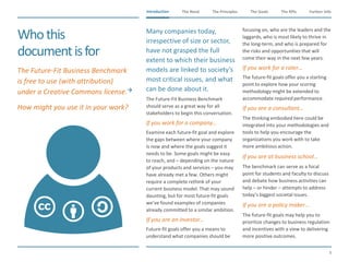 The Need The Principles The Goals Further InfoIntroduction
8
The KPIsIntroduction
Whothis
documentisfor
​The Future-Fit Business Benchmark
is free to use (with attribution)
under a Creative Commons license.
​How might you use it in your work?
​Many companies today,
irrespective of size or sector,
have not grasped the full
extent to which their business
models are linked to society’s
most critical issues, and what
can be done about it.
​The Future-Fit Business Benchmark
should serve as a great way for all
stakeholders to begin this conversation.
​If you work for a company…
​Examine each future-fit goal and explore
the gaps between where your company
is now and where the goals suggest it
needs to be. Some goals might be easy
to reach, and – depending on the nature
of your products and services – you may
have already met a few. Others might
require a complete rethink of your
current business model. That may sound
daunting, but for most future-fit goals
we’ve found examples of companies
already committed to a similar ambition.
​If you are an investor…
​Future-fit goals offer you a means to
understand what companies should be
focusing on, who are the leaders and the
laggards, who is most likely to thrive in
the long-term, and who is prepared for
the risks and opportunities that will
come their way in the next few years.
​If you work for a rater…
​The future-fit goals offer you a starting
point to explore how your scoring
methodology might be extended to
accommodate required performance.
​If you are a consultant…
​The thinking embodied here could be
integrated into your methodologies and
tools to help you encourage the
organizations you work with to take
more ambitious action.
​If you are at business school…
​The benchmark can serve as a focal
point for students and faculty to discuss
and debate how business activities can
help – or hinder – attempts to address
today’s biggest societal issues.
​If you are a policy maker…
​The future-fit goals may help you to
prioritize changes to business regulation
and incentives with a view to delivering
more positive outcomes.
 