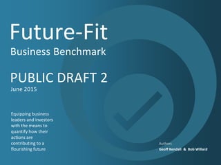 Future-Fit
Business Benchmark
PUBLIC DRAFT 2
June 2015
​Equipping business
leaders and investors
with the means to
quantify how their
actions are
contributing to a
flourishing future
​Authors
Geoff Kendall & Bob Willard
 