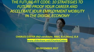 THE FUTURE-FIT CODE: 10 STRATEGIES TO
FUTURE-PROOF YOUR CAREER AND
ACCELERATE YOUR EMPLOYMENT MOBILITY
IN THE DIGITAL ECONOMY
CHARLES COTTER PhD candidate, MBA, B.A (Hons), B.A
www.slideshare.net/CharlesCotter
20 DECEMBER 2017
 