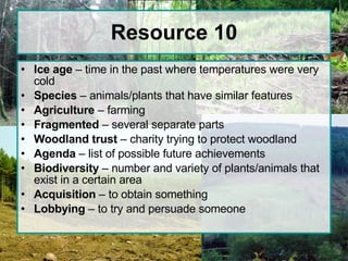 Resource 10 Ice age  – time in the past where temperatures were very cold Species  – animals/plants that have similar features Agriculture  – farming Fragmented  – several separate parts Woodland trust  – charity trying to protect woodland Agenda  – list of possible future achievements Biodiversity  – number and variety of plants/animals that exist in a certain area Acquisition  – to obtain something Lobbying  – to try and persuade someone 
