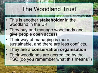 The Woodland Trust This is another  stakeholder  in the woodland in the UK They buy and manage woodlands and give people open access Their way of managing is more sustainable, and there are less conflicts. They are a  conservation organisation Their woodlands are accredited by the FSC (do you remember what this means?) 