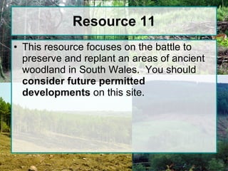 Resource 11 This resource focuses on the battle to preserve and replant an areas of ancient woodland in South Wales.  You should  consider future permitted developments  on this site. 