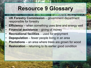 Resource 9 Glossary UK Forestry Commission  – government department responsible for forestry  Efficiency  – when something uses time and energy well Financial assistance  – giving of money Recreational facilities  – used for enjoyment Depopulation  – fewer people living in an area Plantations  – an area where trees are grown for wood Restoration  – returning to its earlier good condition 