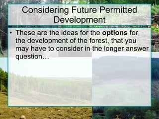 Considering Future Permitted Development These are the ideas for the  options  for the development of the forest, that you may have to consider in the longer answer question… 