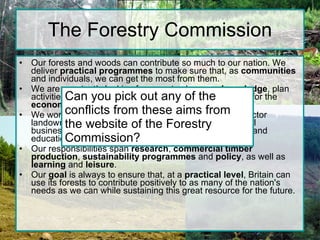 The Forestry Commission Our forests and woods can contribute so much to our nation. We deliver  practical programmes  to make sure that, as  communities  and individuals, we can get the most from them. We are constantly looking for ways to share our  knowledge , plan activities and develop new initiatives to provide benefits for the  economy  and for our health and wellbeing.  We work with a whole range of  partners  from private sector landowners to sports clubs, local communities to national businesses, on a whole host of recreation, regeneration and educational schemes. Our responsibilities span  research ,  commercial timber production ,  sustainability   programmes  and  policy , as well as  learning  and  leisure .  Our  goal  is always to ensure that, at a  practical level , Britain can use its forests to contribute positively to as many of the nation's needs as we can while sustaining this great resource for the future. Can you pick out any of the conflicts from these aims from the website of the Forestry Commission? 