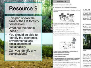 Resource 9 This part shows the aims of the UK forestry commission. What are their main ideas? You should be able to identify the economic, environmental and social aspects of sustainability Can you identify any stakeholders? 