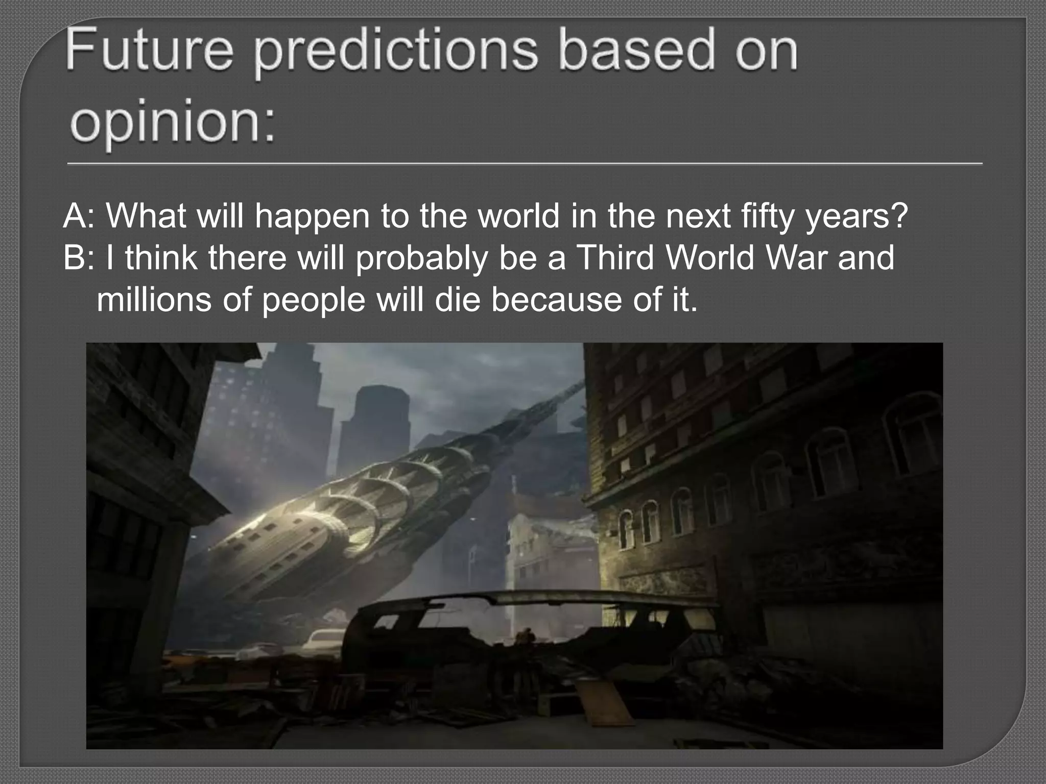 A: What will happen to the world in the next fifty years?
B: I think there will probably be a Third World War and
millions of people will die because of it.
 