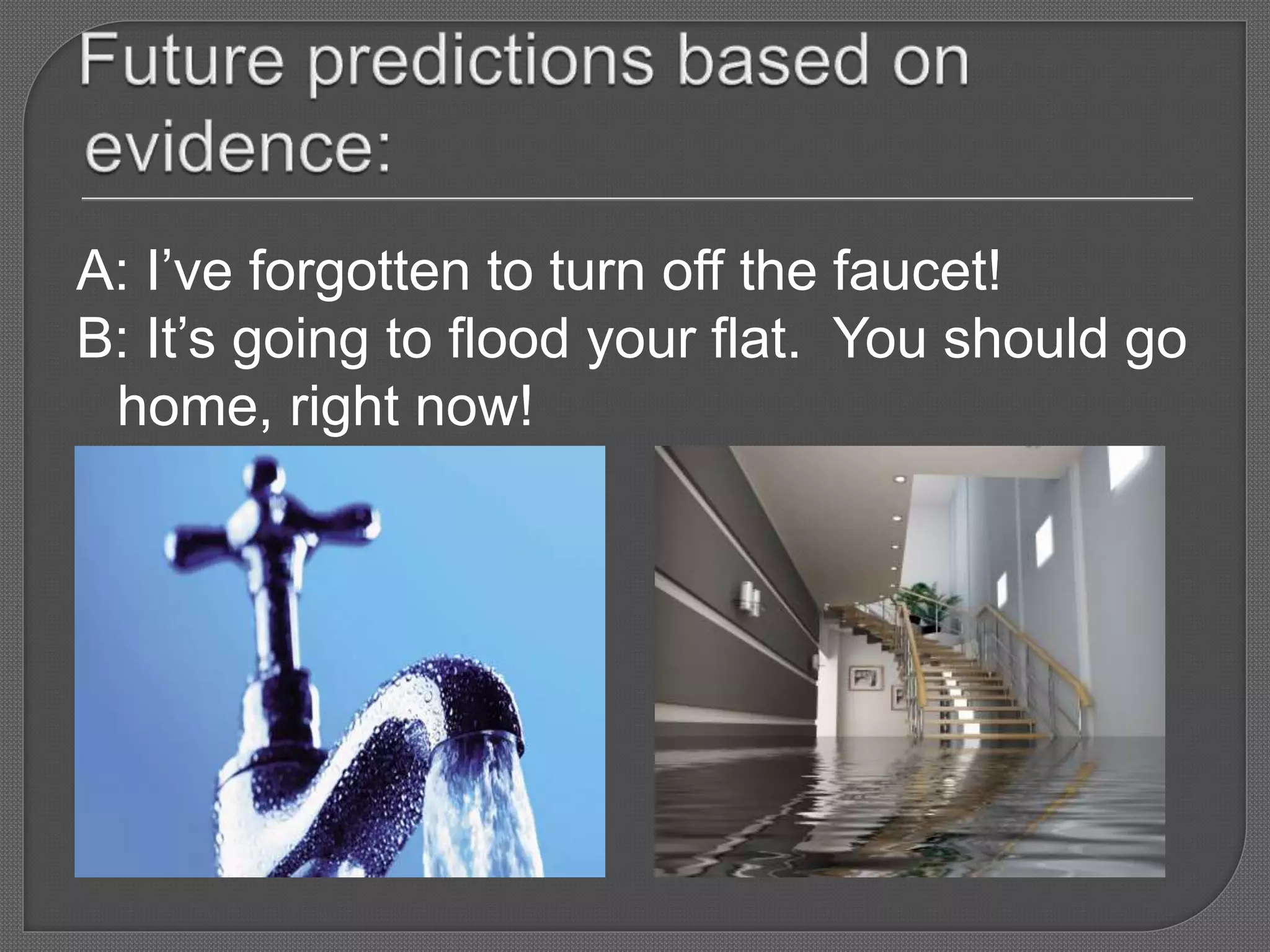 A: I’ve forgotten to turn off the faucet!
B: It’s going to flood your flat. You should go
home, right now!
 