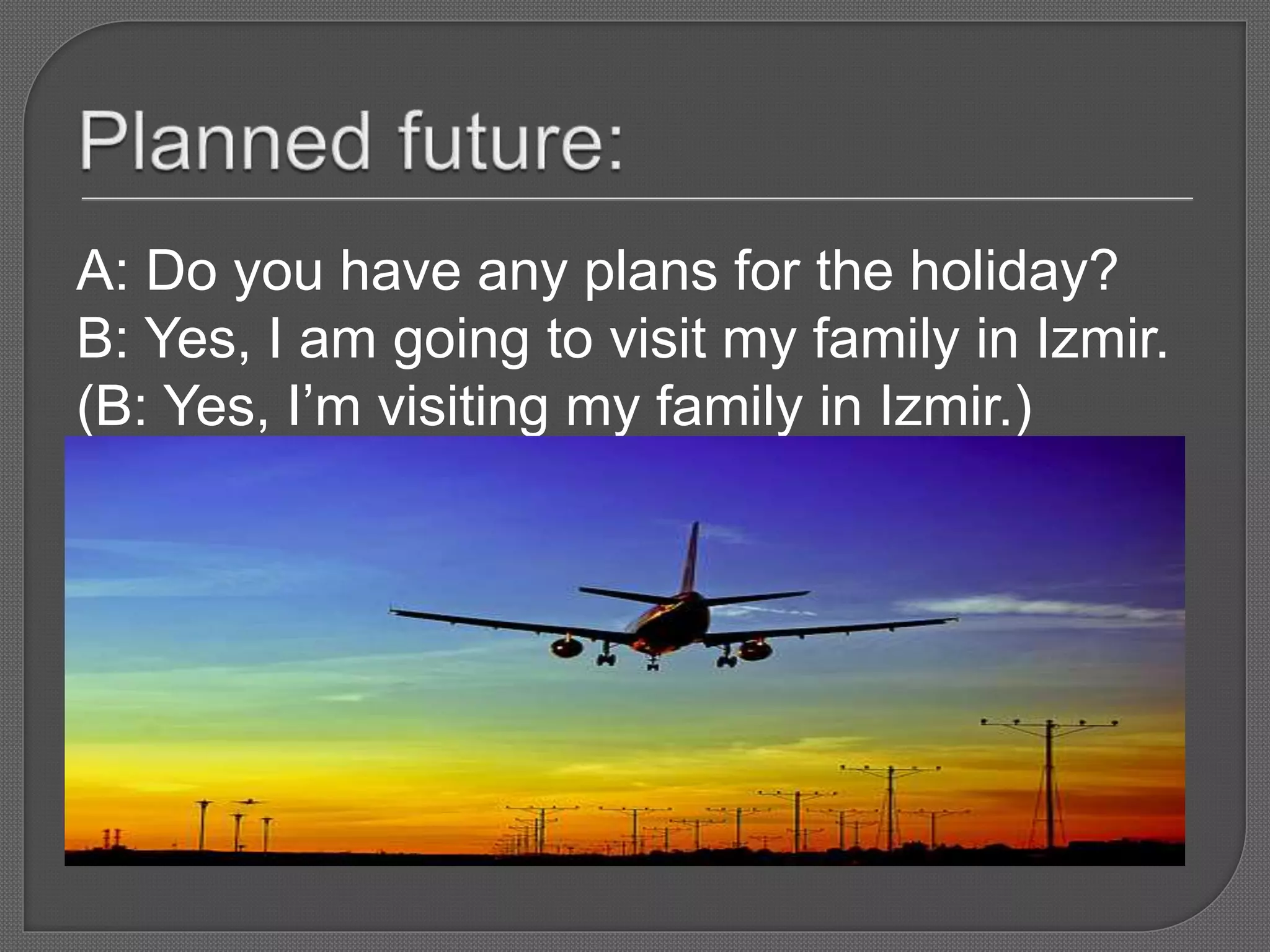 A: Do you have any plans for the holiday?
B: Yes, I am going to visit my family in Izmir.
(B: Yes, I’m visiting my family in Izmir.)
 