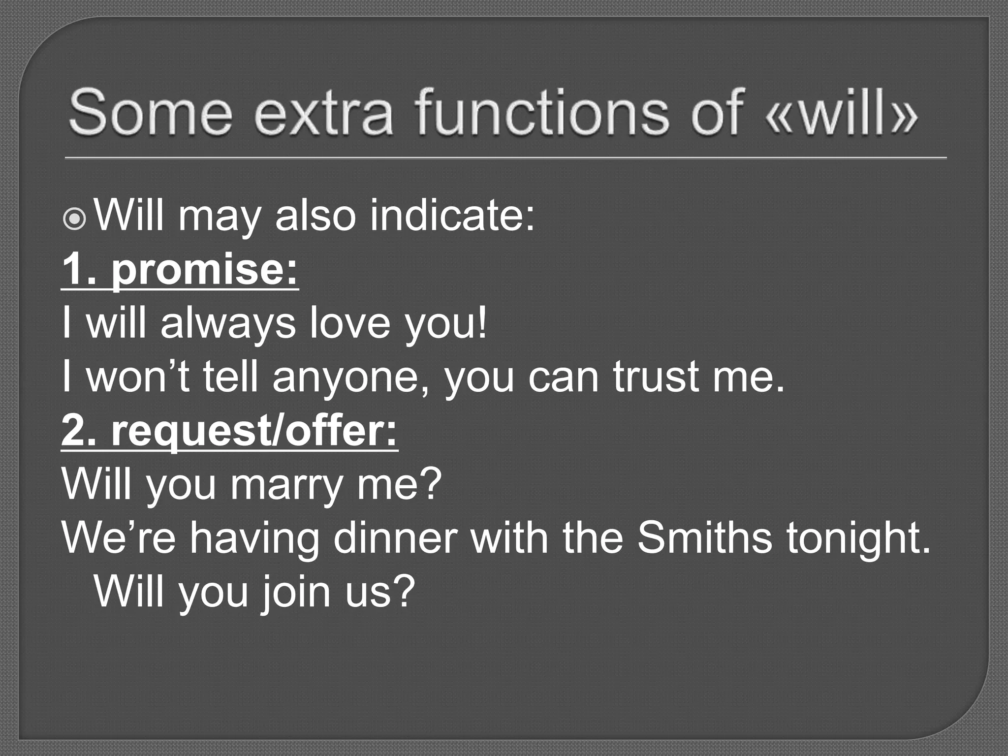 Will may also indicate:
1. promise:
I will always love you!
I won’t tell anyone, you can trust me.
2. request/offer:
Will you marry me?
We’re having dinner with the Smiths tonight.
Will you join us?
 