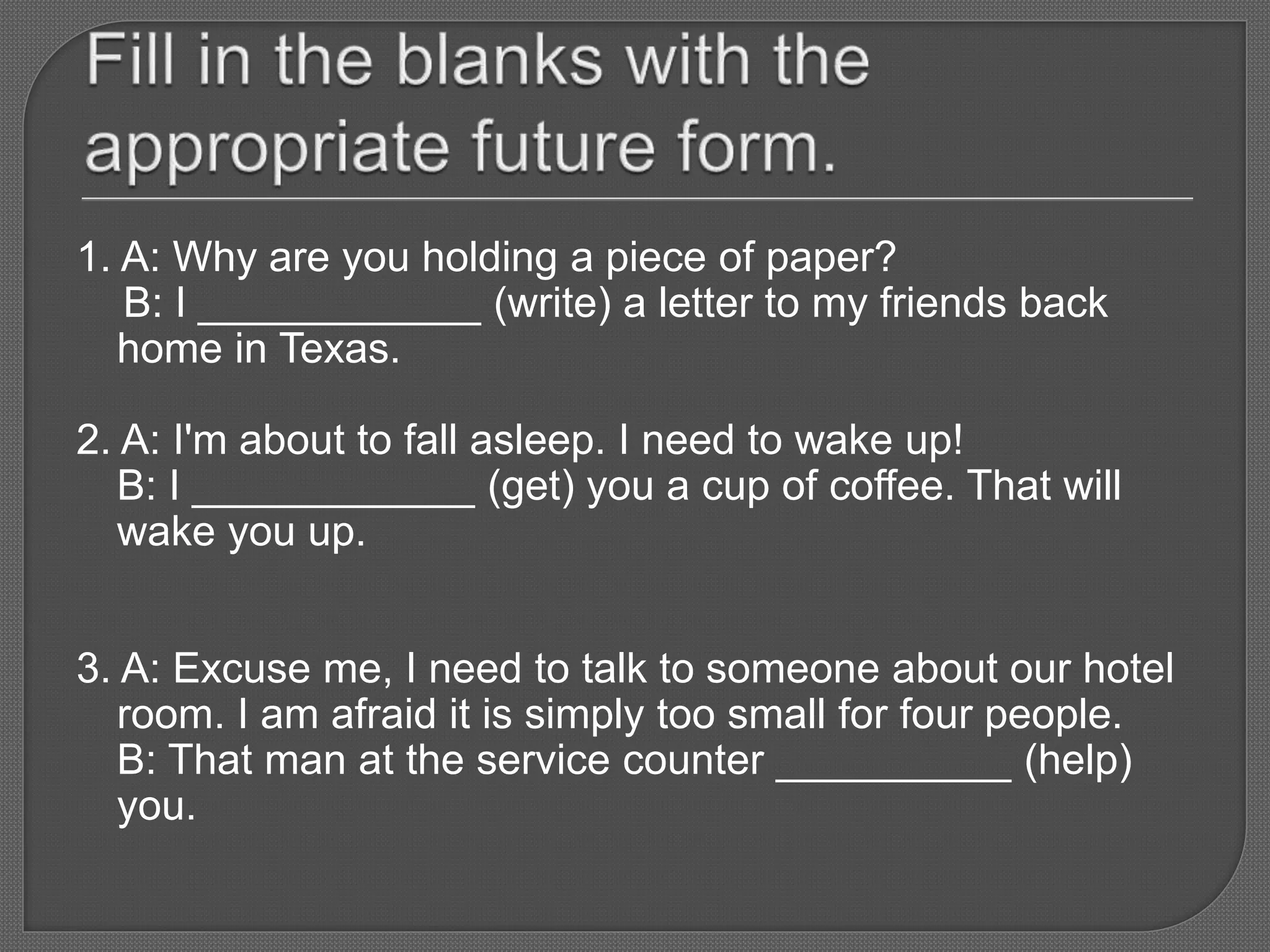 1. A: Why are you holding a piece of paper?
B: I ____________ (write) a letter to my friends back
home in Texas.
2. A: I'm about to fall asleep. I need to wake up!
B: I ____________ (get) you a cup of coffee. That will
wake you up.
3. A: Excuse me, I need to talk to someone about our hotel
room. I am afraid it is simply too small for four people.
B: That man at the service counter __________ (help)
you.
 