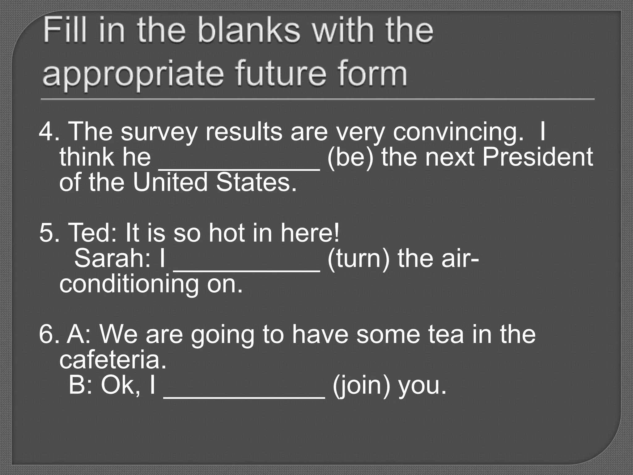 4. The survey results are very convincing. I
think he ___________ (be) the next President
of the United States.
5. Ted: It is so hot in here!
Sarah: I __________ (turn) the air-
conditioning on.
6. A: We are going to have some tea in the
cafeteria.
B: Ok, I ___________ (join) you.
 