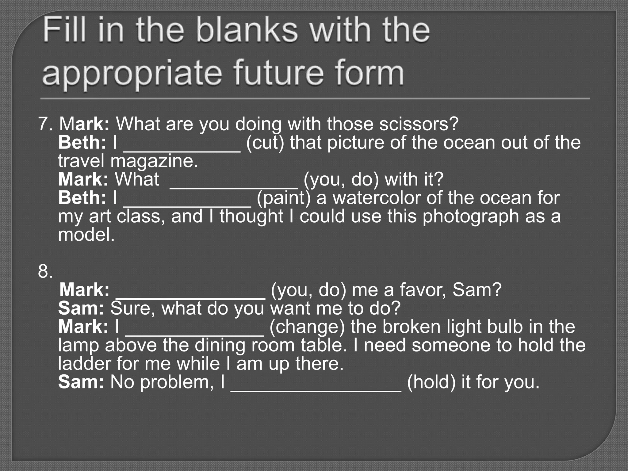 7. Mark: What are you doing with those scissors?
Beth: I ___________ (cut) that picture of the ocean out of the
travel magazine.
Mark: What ____________ (you, do) with it?
Beth: I ____________ (paint) a watercolor of the ocean for
my art class, and I thought I could use this photograph as a
model.
8.
Mark: ______________ (you, do) me a favor, Sam?
Sam: Sure, what do you want me to do?
Mark: I _____________ (change) the broken light bulb in the
lamp above the dining room table. I need someone to hold the
ladder for me while I am up there.
Sam: No problem, I ________________ (hold) it for you.
 