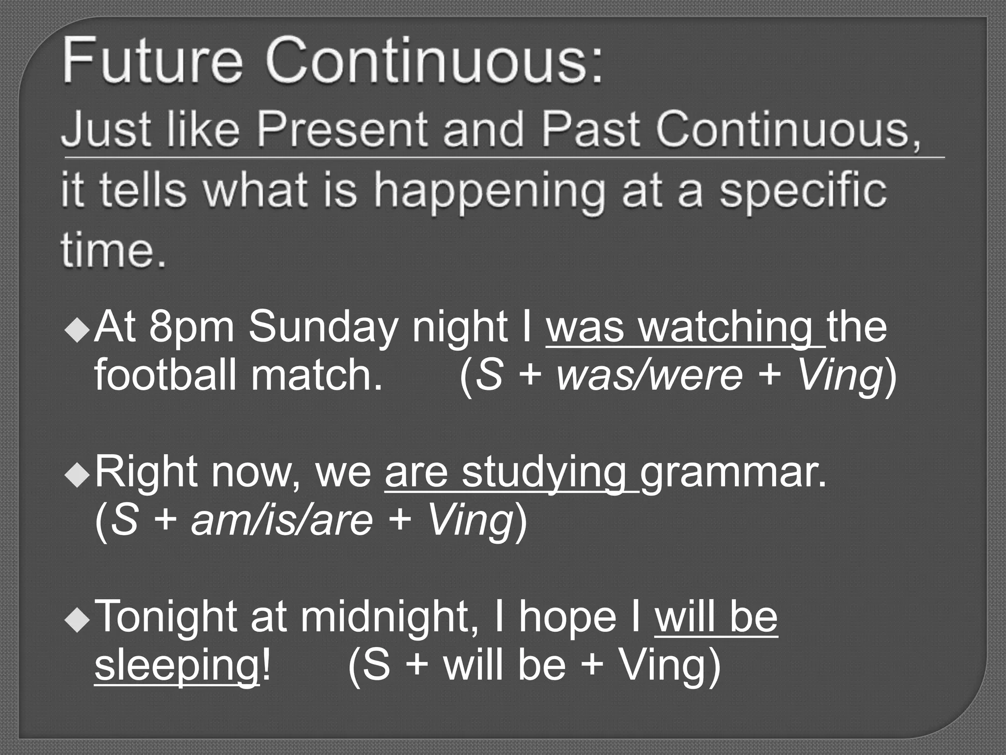 At 8pm Sunday night I was watching the
football match. (S + was/were + Ving)
Right now, we are studying grammar.
(S + am/is/are + Ving)
Tonight at midnight, I hope I will be
sleeping! (S + will be + Ving)
 