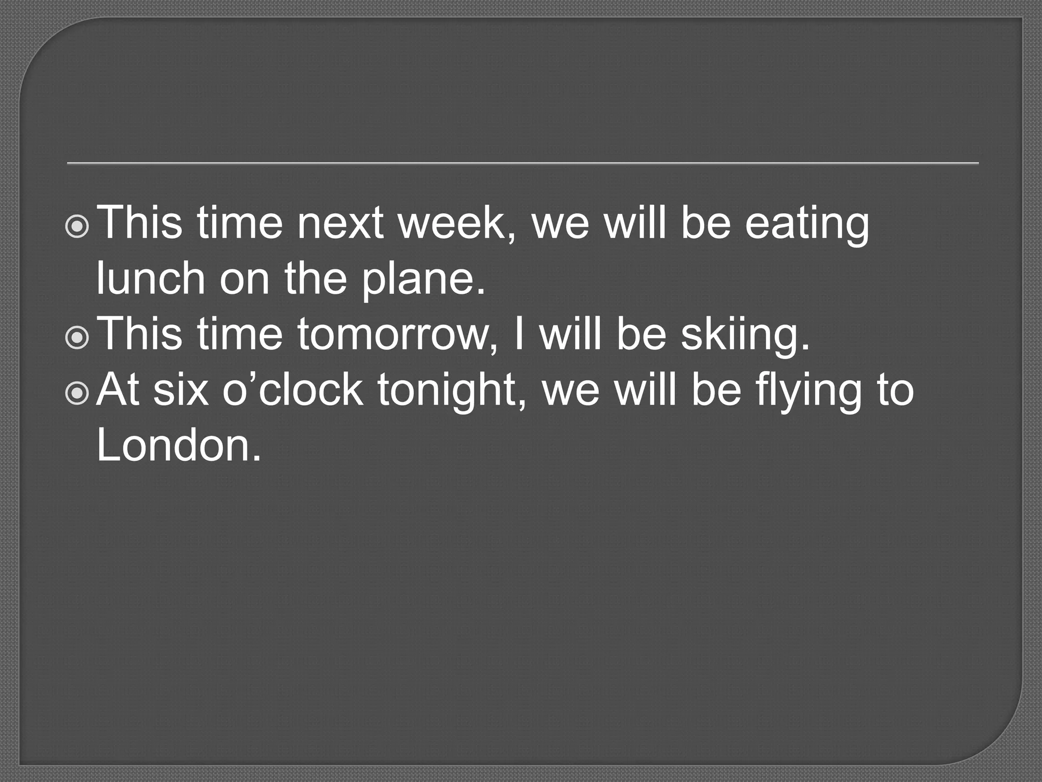 This time next week, we will be eating
lunch on the plane.
This time tomorrow, I will be skiing.
At six o’clock tonight, we will be flying to
London.
 