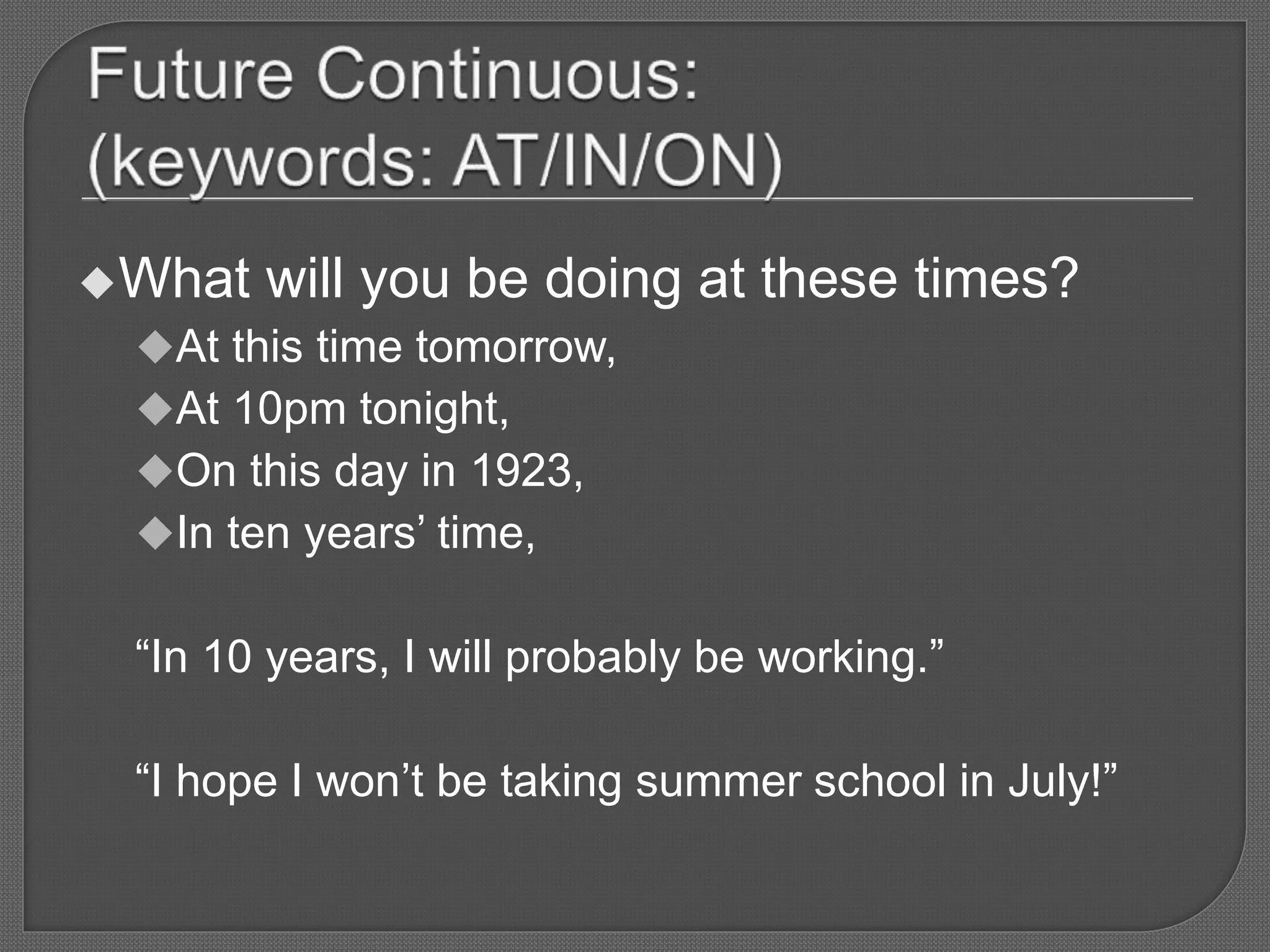 What will you be doing at these times?
At this time tomorrow,
At 10pm tonight,
On this day in 1923,
In ten years’ time,
“In 10 years, I will probably be working.”
“I hope I won’t be taking summer school in July!”
 