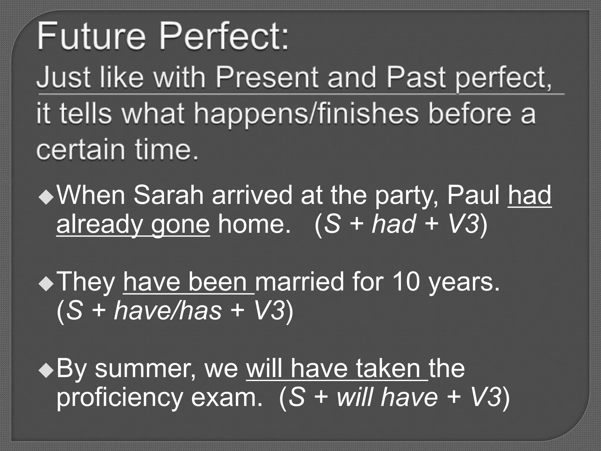 When Sarah arrived at the party, Paul had
already gone home. (S + had + V3)
They have been married for 10 years.
(S + have/has + V3)
By summer, we will have taken the
proficiency exam. (S + will have + V3)
 