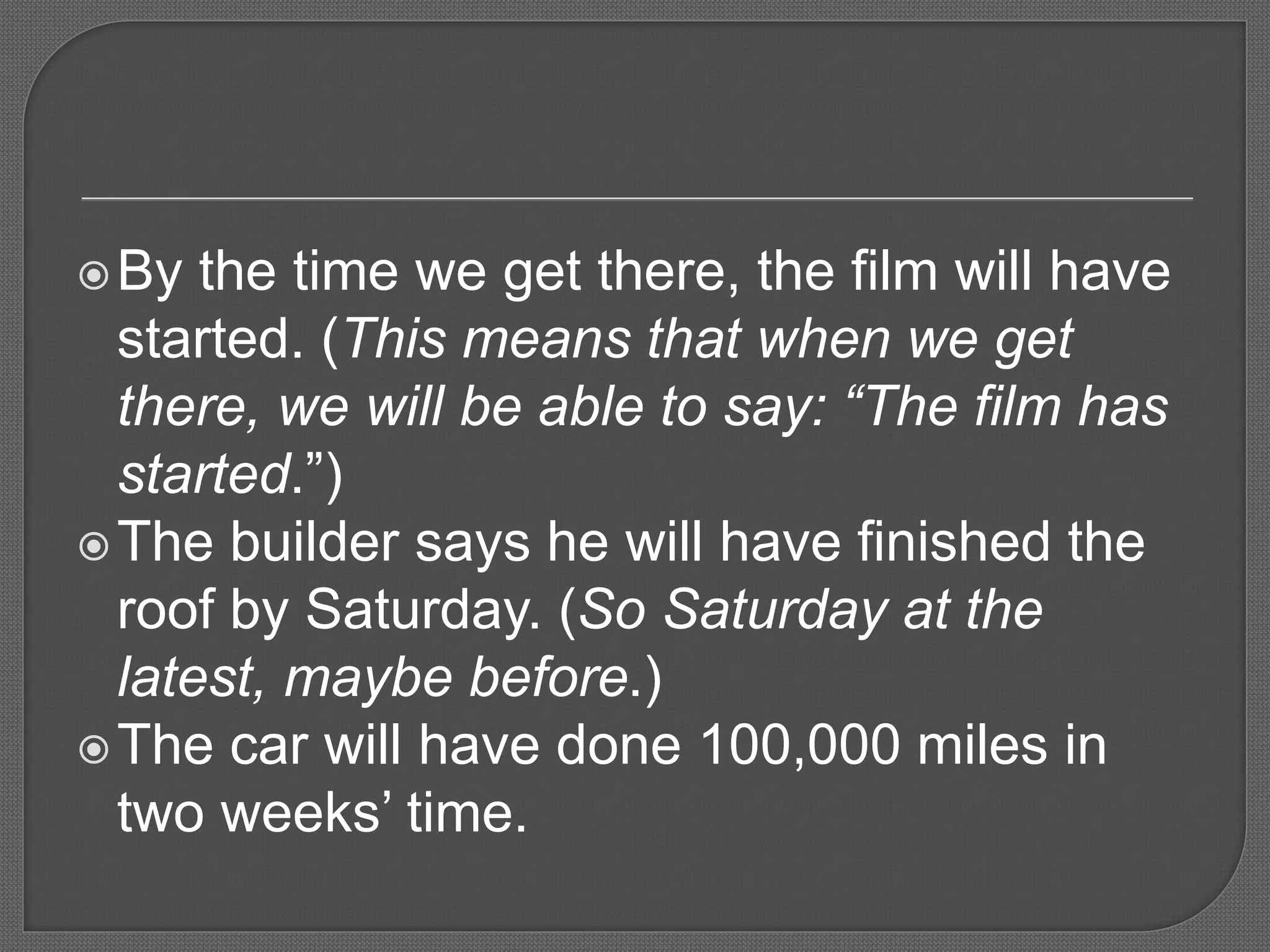 By the time we get there, the film will have
started. (This means that when we get
there, we will be able to say: “The film has
started.”)
The builder says he will have finished the
roof by Saturday. (So Saturday at the
latest, maybe before.)
The car will have done 100,000 miles in
two weeks’ time.
 