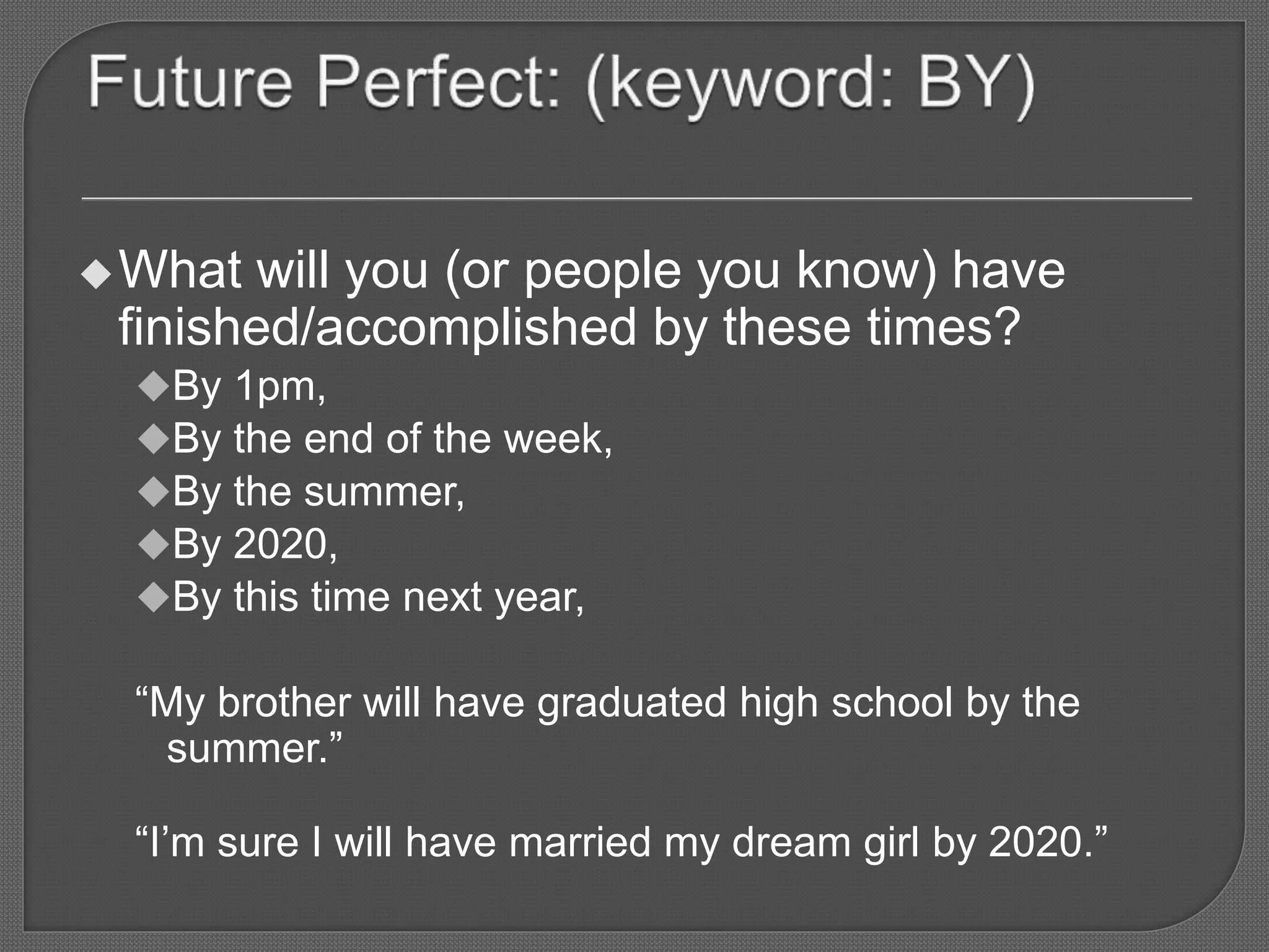 What will you (or people you know) have
finished/accomplished by these times?
By 1pm,
By the end of the week,
By the summer,
By 2020,
By this time next year,
“My brother will have graduated high school by the
summer.”
“I’m sure I will have married my dream girl by 2020.”
 